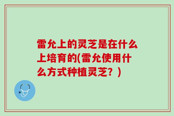 雷允上的灵芝是在什么上培育的(雷允使用什么方式种植灵芝？)