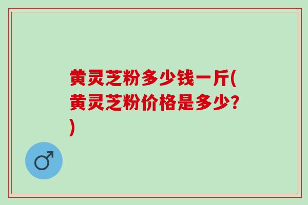 黄灵芝粉多少钱一斤(黄灵芝粉价格是多少？)