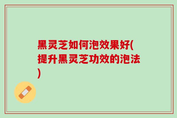 黑灵芝如何泡效果好(提升黑灵芝功效的泡法)