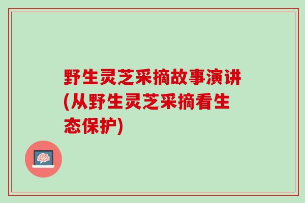 野生灵芝采摘故事演讲(从野生灵芝采摘看生态保护)