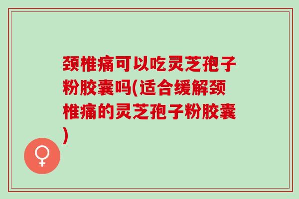 颈椎痛可以吃灵芝孢子粉胶囊吗(适合缓解颈椎痛的灵芝孢子粉胶囊)