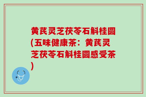 黄芪灵芝茯苓石斛桂圆(五味健康茶：黄芪灵芝茯苓石斛桂圆感受茶)
