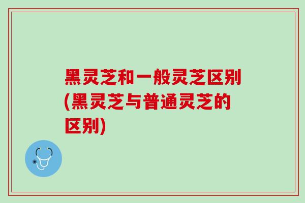 黑灵芝和一般灵芝区别(黑灵芝与普通灵芝的区别)