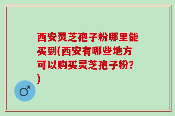 西安灵芝孢子粉哪里能买到(西安有哪些地方可以购买灵芝孢子粉？)