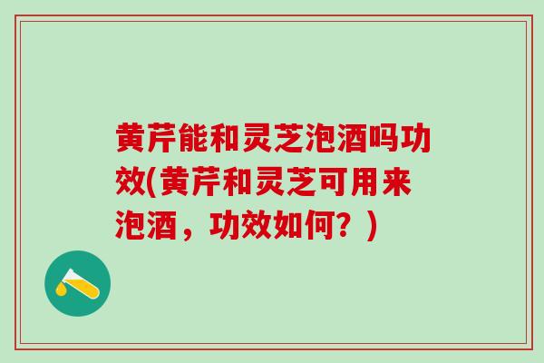 黄芹能和灵芝泡酒吗功效(黄芹和灵芝可用来泡酒，功效如何？)
