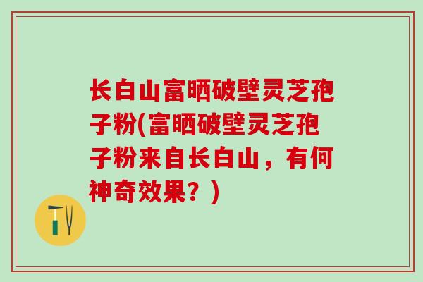 长白山富晒破壁灵芝孢子粉(富晒破壁灵芝孢子粉来自长白山，有何神奇效果？)