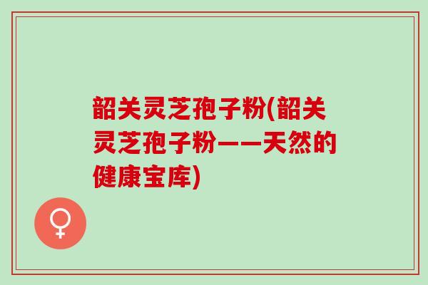 韶关灵芝孢子粉(韶关灵芝孢子粉——天然的健康宝库)