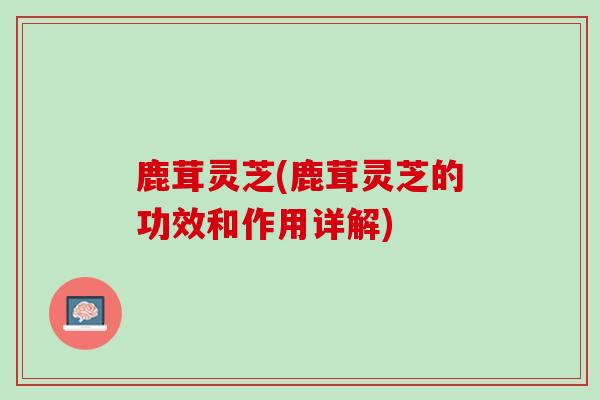 鹿茸灵芝(鹿茸灵芝的功效和作用详解)