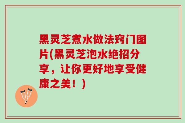黑灵芝煮水做法窍门图片(黑灵芝泡水绝招分享，让你更好地享受健康之美！)
