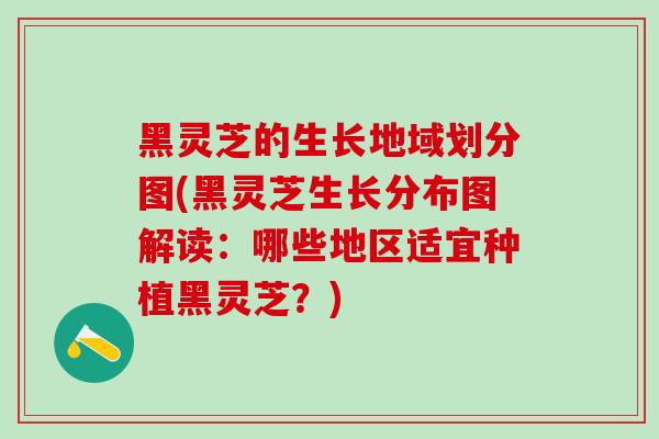 黑灵芝的生长地域划分图(黑灵芝生长分布图解读：哪些地区适宜种植黑灵芝？)