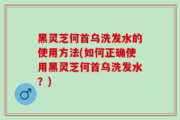 黑灵芝何首乌洗发水的使用方法(如何正确使用黑灵芝何首乌洗发水？)