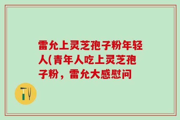 雷允上灵芝孢子粉年轻人(青年人吃上灵芝孢子粉，雷允大感慰问