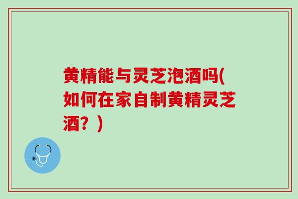 黄精能与灵芝泡酒吗(如何在家自制黄精灵芝酒?) 黄精能与灵芝泡酒吗(如何在家自制黄精灵芝酒?)
