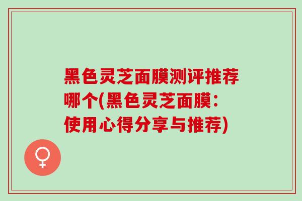 黑色灵芝面膜测评推荐哪个(黑色灵芝面膜：使用心得分享与推荐)