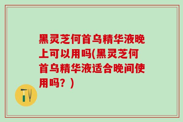 黑灵芝何首乌精华液晚上可以用吗(黑灵芝何首乌精华液适合晚间使用吗？)