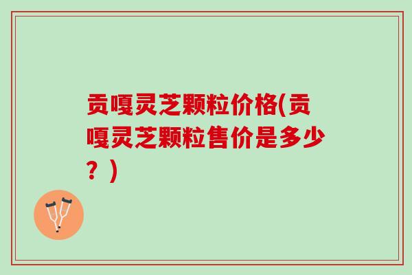贡嘎灵芝颗粒价格(贡嘎灵芝颗粒售价是多少？)