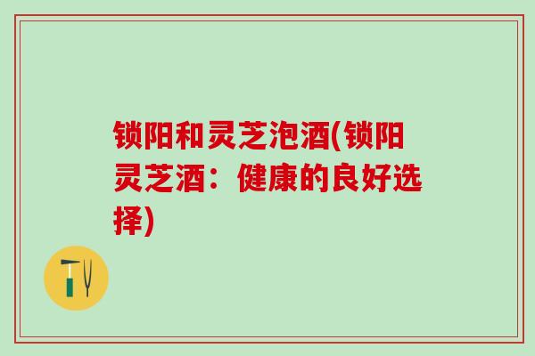 锁阳和灵芝泡酒(锁阳灵芝酒：健康的良好选择)