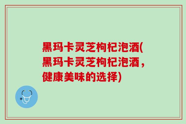 黑玛卡灵芝枸杞泡酒(黑玛卡灵芝枸杞泡酒，健康美味的选择)
