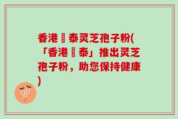 香港啟泰灵芝孢子粉(「香港啟泰」推出灵芝孢子粉，助您保持健康)