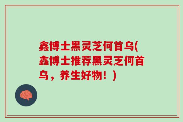 鑫博士黑灵芝何首乌(鑫博士推荐黑灵芝何首乌，养生好物！)