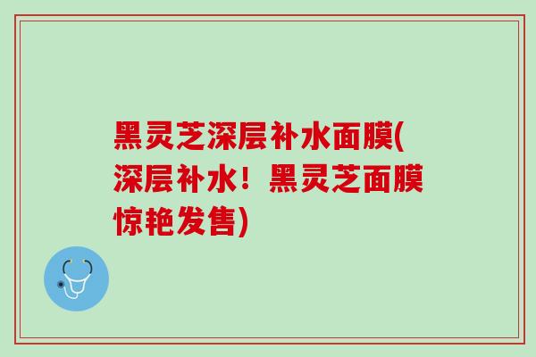 黑灵芝深层补水面膜(深层补水！黑灵芝面膜惊艳发售)