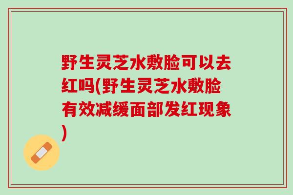 野生灵芝水敷脸可以去红吗(野生灵芝水敷脸有效减缓面部发红现象) 野生灵芝水敷脸可以去红吗(野生灵芝水敷脸有效减缓面部发红现象)