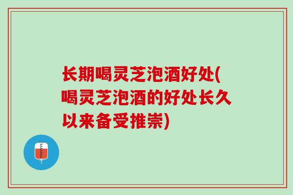 长期喝灵芝泡酒好处(喝灵芝泡酒的好处长久以来备受推崇)