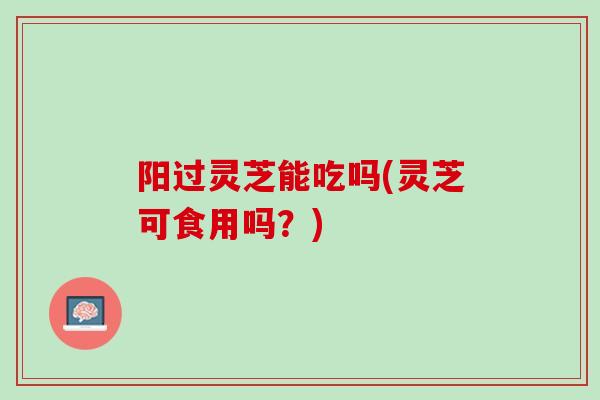 阳过灵芝能吃吗(灵芝可食用吗？)