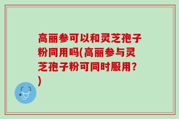 高丽参可以和灵芝孢子粉同用吗(高丽参与灵芝孢子粉可同时服用？)