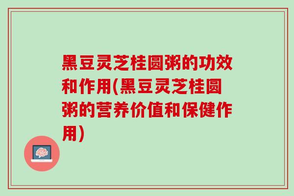 黑豆灵芝桂圆粥的功效和作用(黑豆灵芝桂圆粥的营养价值和保健作用)