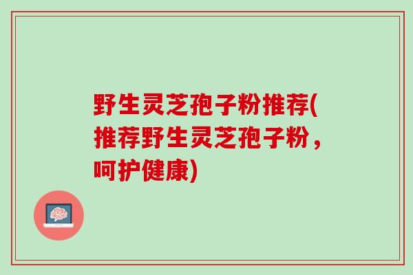 野生灵芝孢子粉推荐(推荐野生灵芝孢子粉，呵护健康)