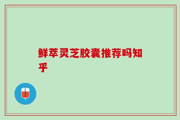鲜萃灵芝胶囊推荐吗知乎