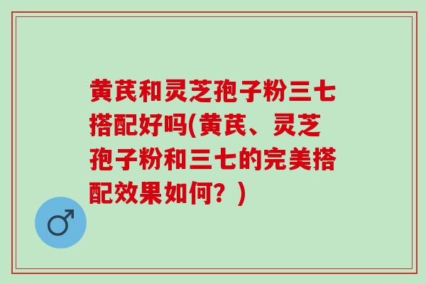 黄芪和灵芝孢子粉三七搭配好吗(黄芪、灵芝孢子粉和三七的完美搭配效果如何？)