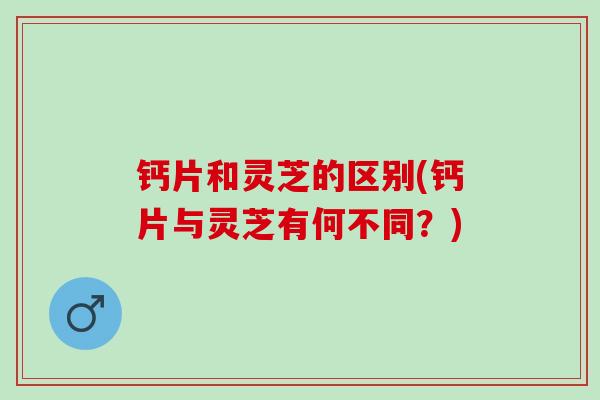 钙片和灵芝的区别(钙片与灵芝有何不同？)