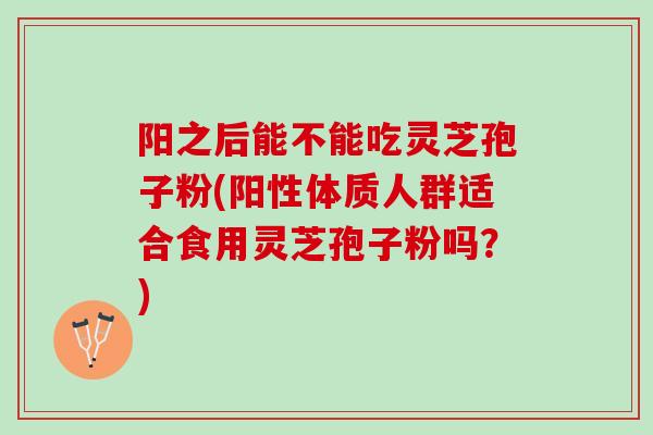 阳之后能不能吃灵芝孢子粉(阳性体质人群适合食用灵芝孢子粉吗？)