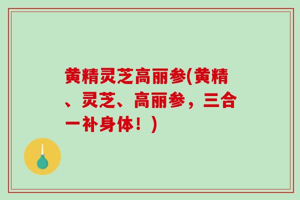 黄精灵芝高丽参(黄精、灵芝、高丽参，三合一补身体！)