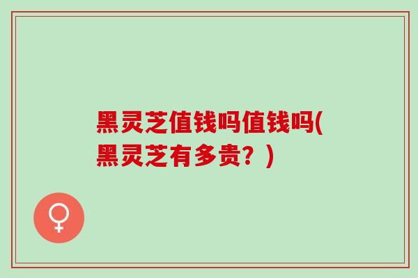 黑灵芝值钱吗值钱吗(黑灵芝有多贵？)