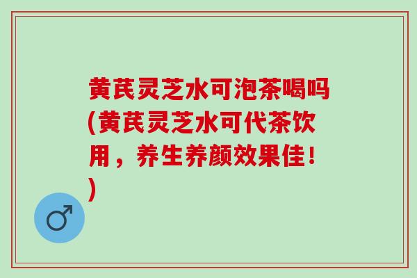 黄芪灵芝水可泡茶喝吗(黄芪灵芝水可代茶饮用，养生养颜效果佳！)