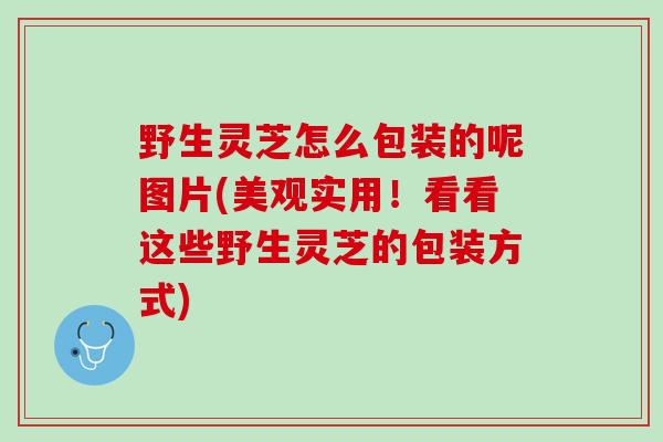 野生灵芝怎么包装的呢图片(美观实用！看看这些野生灵芝的包装方式)