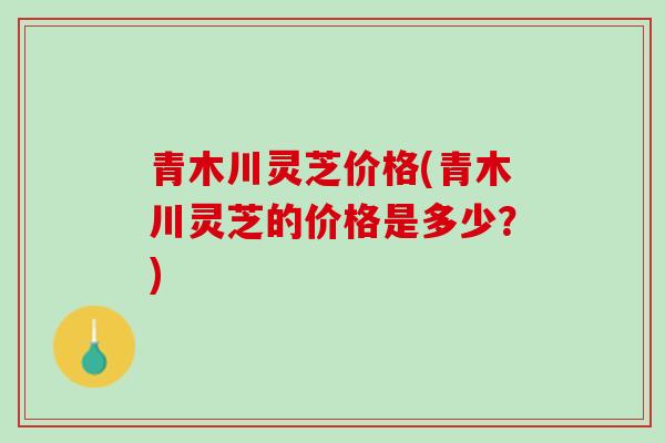 青木川灵芝价格(青木川灵芝的价格是多少？)