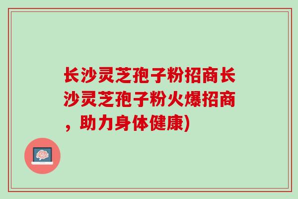 长沙灵芝孢子粉招商长沙灵芝孢子粉火爆招商，助力身体健康)