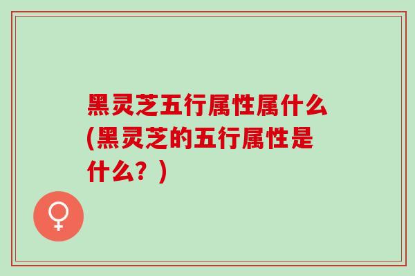 黑灵芝五行属性属什么(黑灵芝的五行属性是什么？)