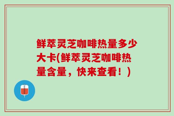鲜萃灵芝咖啡热量多少大卡(鲜萃灵芝咖啡热量含量,快来查看!) 鲜萃灵芝咖啡热量多少大卡(鲜萃灵芝咖啡热量含量,快来查看!)
