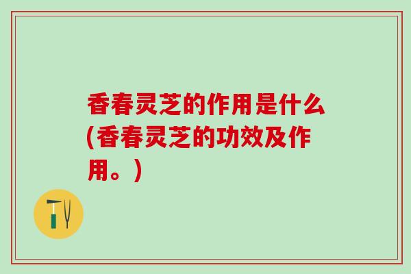 香春灵芝的作用是什么(香春灵芝的功效及作用。)