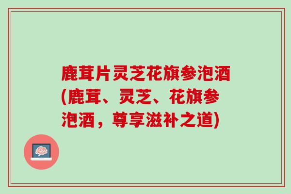 鹿茸片灵芝花旗参泡酒(鹿茸、灵芝、花旗参泡酒,尊享滋补之道) 鹿茸片灵芝花旗参泡酒(鹿茸、灵芝、花旗参泡酒,尊享滋补之道)