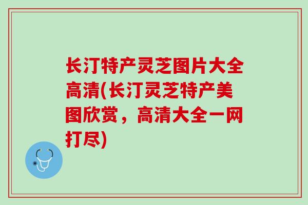 长汀特产灵芝图片大全高清(长汀灵芝特产美图欣赏，高清大全一网打尽)