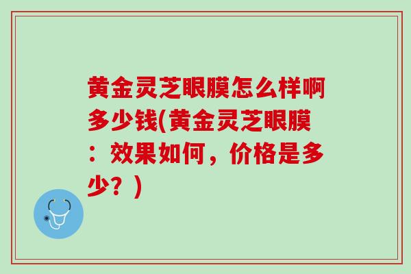 黄金灵芝眼膜怎么样啊多少钱(黄金灵芝眼膜：效果如何，价格是多少？)