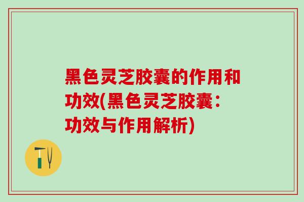 黑色灵芝胶囊的作用和功效(黑色灵芝胶囊：功效与作用解析)
