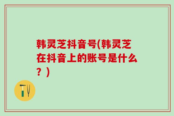 韩灵芝抖音号(韩灵芝在抖音上的账号是什么？)
