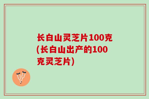 长白山灵芝片100克(长白山出产的100克灵芝片)